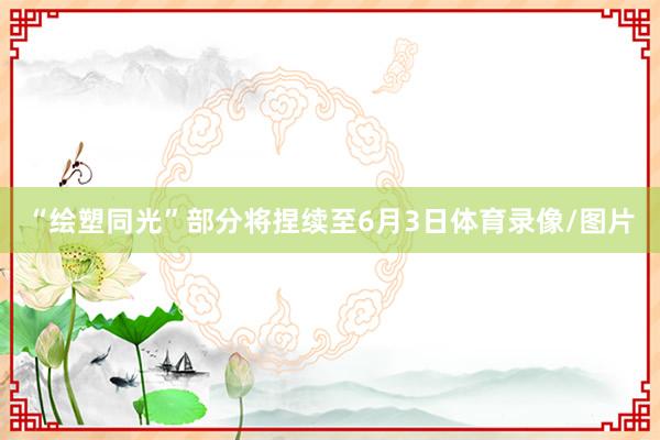 “绘塑同光”部分将捏续至6月3日体育录像/图片