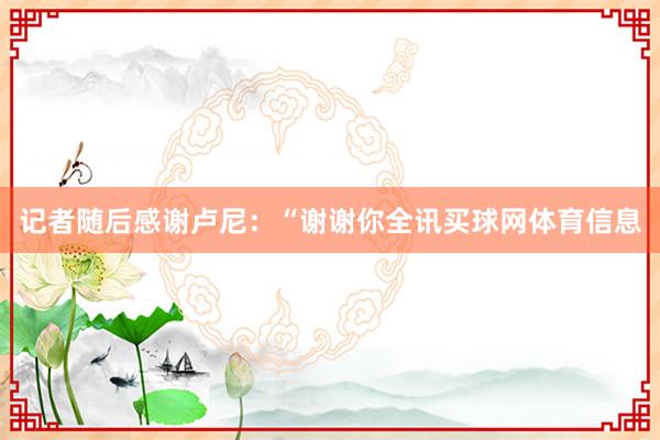 记者随后感谢卢尼：“谢谢你全讯买球网体育信息