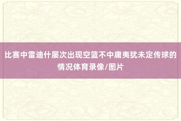 比赛中雷迪什屡次出现空篮不中庸夷犹未定传球的情况体育录像/图片
