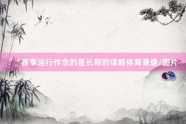 ”“赛季运行作念的是长期的谋略体育录像/图片