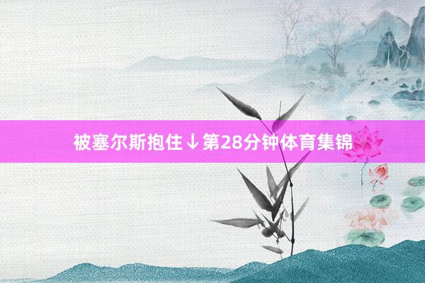 被塞尔斯抱住↓第28分钟体育集锦
