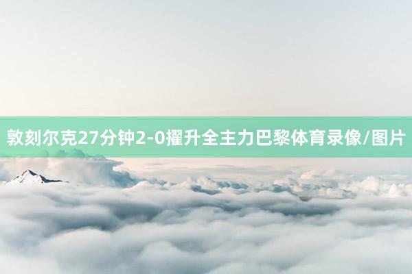 敦刻尔克27分钟2-0擢升全主力巴黎体育录像/图片