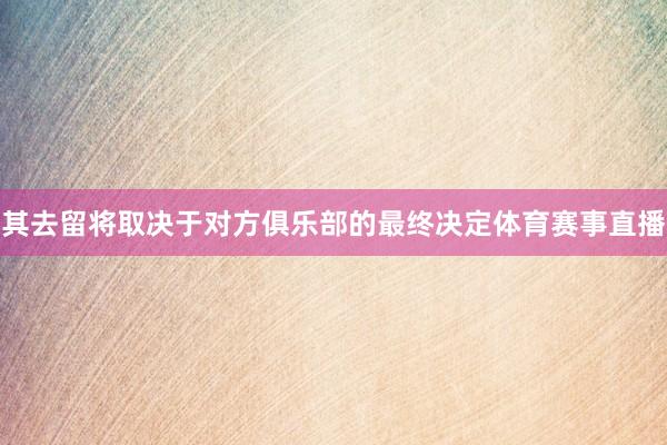 其去留将取决于对方俱乐部的最终决定体育赛事直播