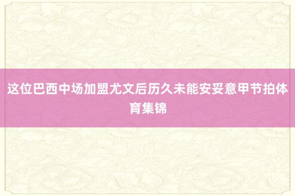这位巴西中场加盟尤文后历久未能安妥意甲节拍体育集锦