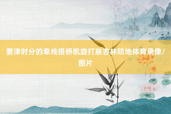 要津时分的牵线搭桥凯旋打崩吉林防地体育录像/图片
