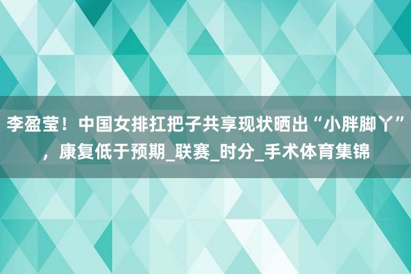 李盈莹！中国女排扛把子共享现状晒出“小胖脚丫”，康复低于预期_联赛_时分_手术体育集锦