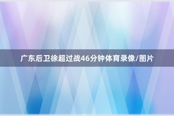 广东后卫徐超过战46分钟体育录像/图片