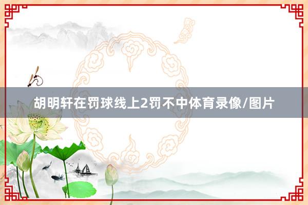 胡明轩在罚球线上2罚不中体育录像/图片