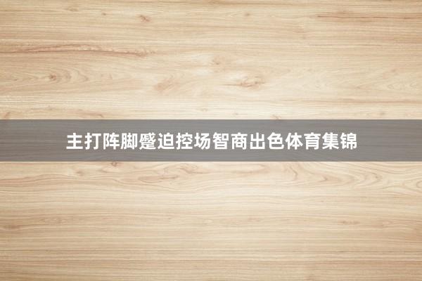 主打阵脚蹙迫控场智商出色体育集锦