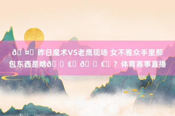 🤔昨日魔术VS老鹰现场 女不雅众手里那包东西是啥💣️💣️？体育赛事直播