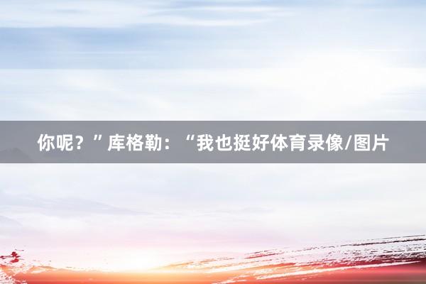 你呢？”库格勒：“我也挺好体育录像/图片