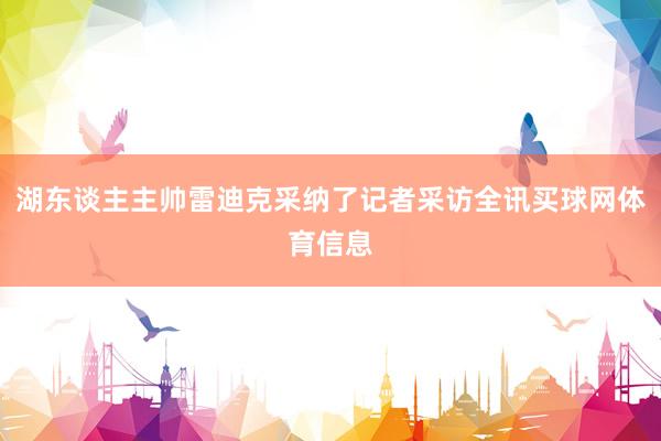 湖东谈主主帅雷迪克采纳了记者采访全讯买球网体育信息
