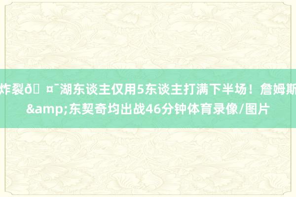 炸裂🤯湖东谈主仅用5东谈主打满下半场！詹姆斯&东契奇均出战46分钟体育录像/图片