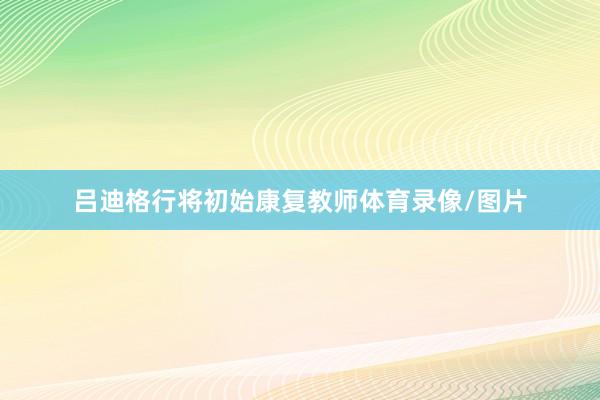 吕迪格行将初始康复教师体育录像/图片