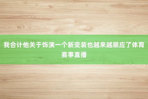 我合计他关于饰演一个新变装也越来越顺应了体育赛事直播