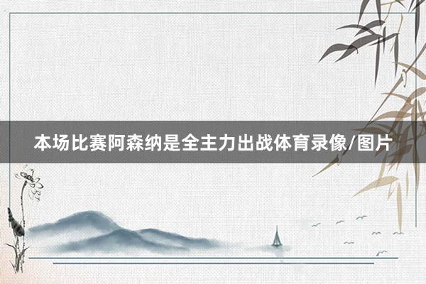 本场比赛阿森纳是全主力出战体育录像/图片