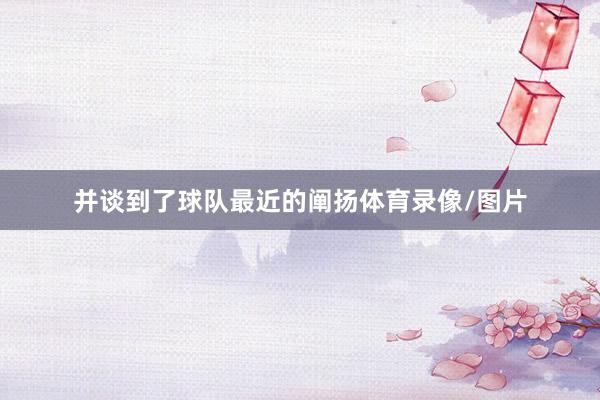 并谈到了球队最近的阐扬体育录像/图片
