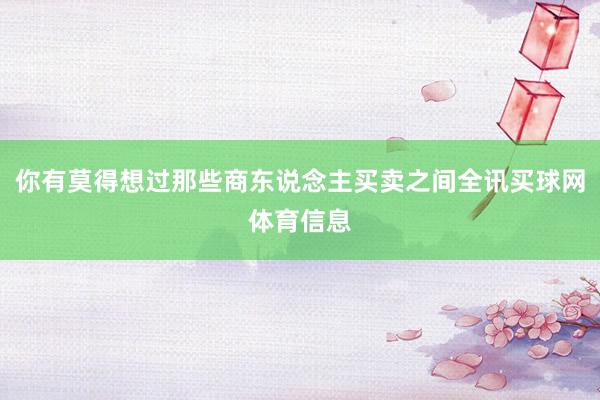 你有莫得想过那些商东说念主买卖之间全讯买球网体育信息