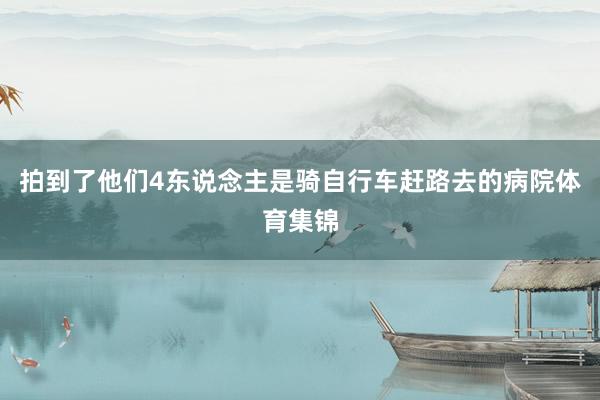 拍到了他们4东说念主是骑自行车赶路去的病院体育集锦