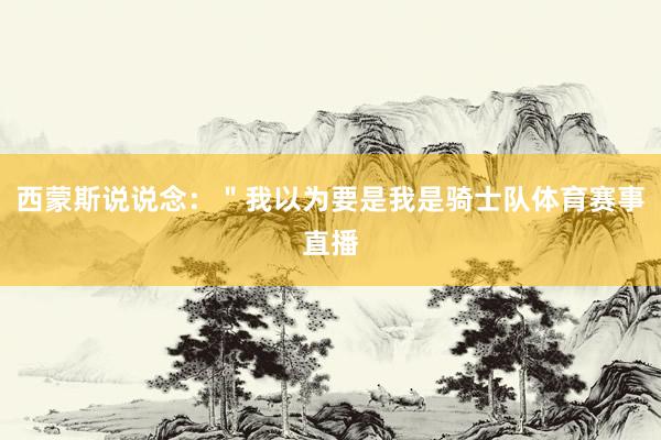 西蒙斯说说念：＂我以为要是我是骑士队体育赛事直播