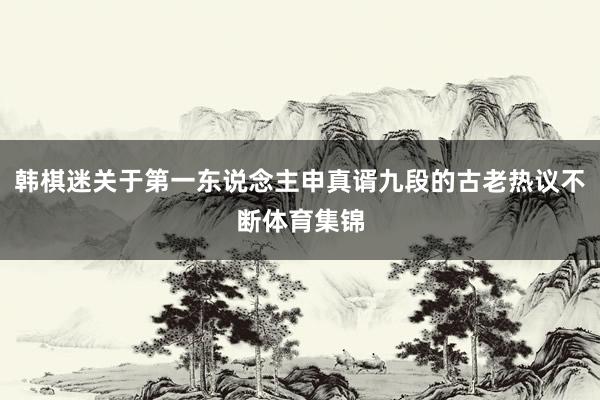 韩棋迷关于第一东说念主申真谞九段的古老热议不断体育集锦