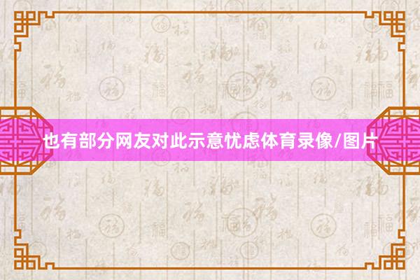 也有部分网友对此示意忧虑体育录像/图片