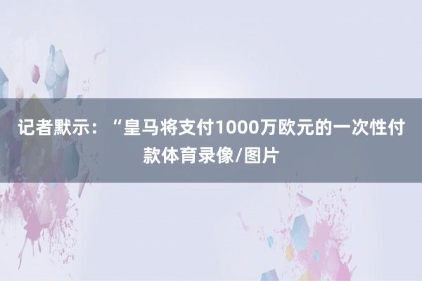 记者默示：“皇马将支付1000万欧元的一次性付款体育录像/图片