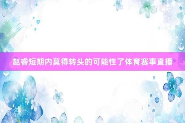 赵睿短期内莫得转头的可能性了体育赛事直播