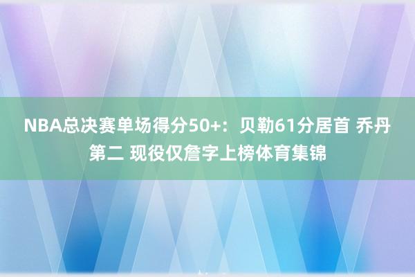 NBA总决赛单场得分50+：贝勒61分居首 乔丹第二 现役仅詹字上榜体育集锦