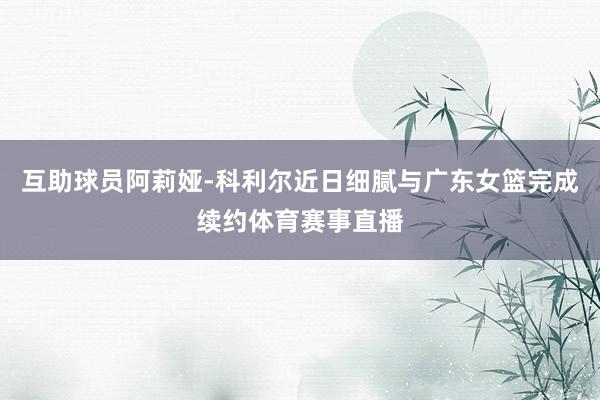 互助球员阿莉娅-科利尔近日细腻与广东女篮完成续约体育赛事直播