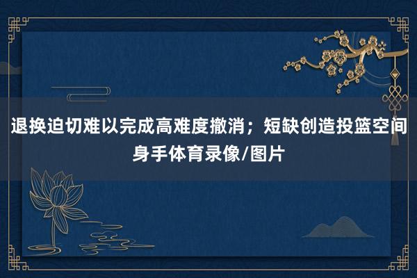 退换迫切难以完成高难度撤消；短缺创造投篮空间身手体育录像/图片