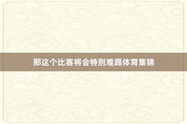 那这个比赛将会特别难踢体育集锦