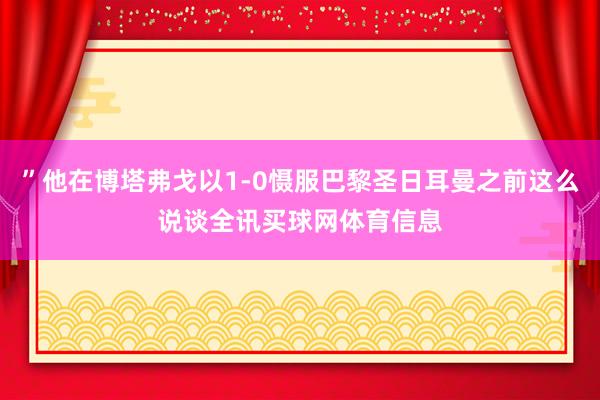 ”他在博塔弗戈以1-0慑服巴黎圣日耳曼之前这么说谈全讯买球网体育信息