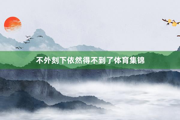 不外刻下依然得不到了体育集锦