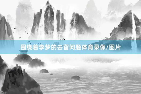 围绕着李梦的去留问题体育录像/图片