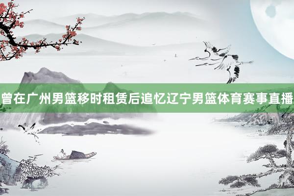 曾在广州男篮移时租赁后追忆辽宁男篮体育赛事直播