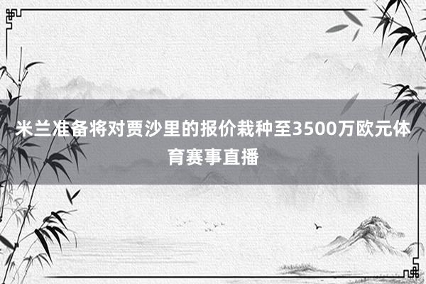 米兰准备将对贾沙里的报价栽种至3500万欧元体育赛事直播