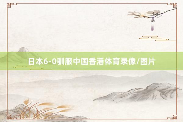 日本6-0驯服中国香港体育录像/图片