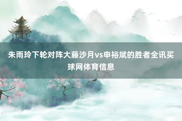 朱雨玲下轮对阵大藤沙月vs申裕斌的胜者全讯买球网体育信息