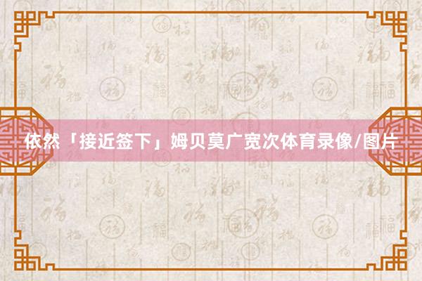 依然「接近签下」姆贝莫广宽次体育录像/图片