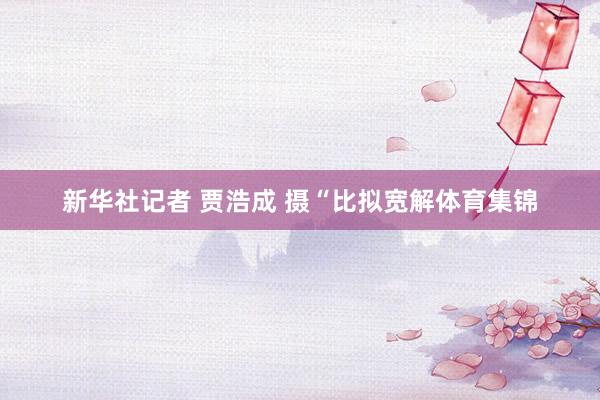 新华社记者 贾浩成 摄“比拟宽解体育集锦