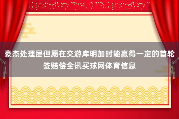 豪杰处理层但愿在交游库明加时能赢得一定的首轮签赔偿全讯买球网体育信息