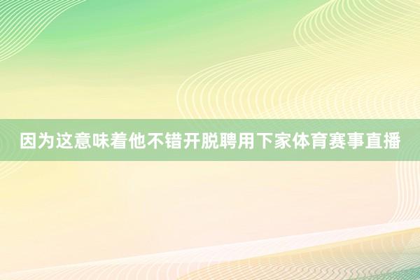 因为这意味着他不错开脱聘用下家体育赛事直播