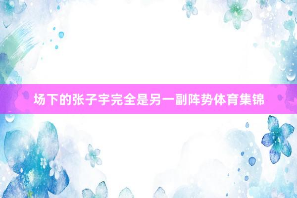 场下的张子宇完全是另一副阵势体育集锦