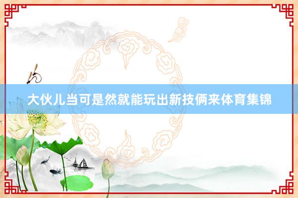 大伙儿当可是然就能玩出新技俩来体育集锦