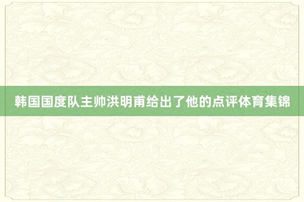 韩国国度队主帅洪明甫给出了他的点评体育集锦