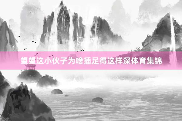 望望这小伙子为啥插足得这样深体育集锦