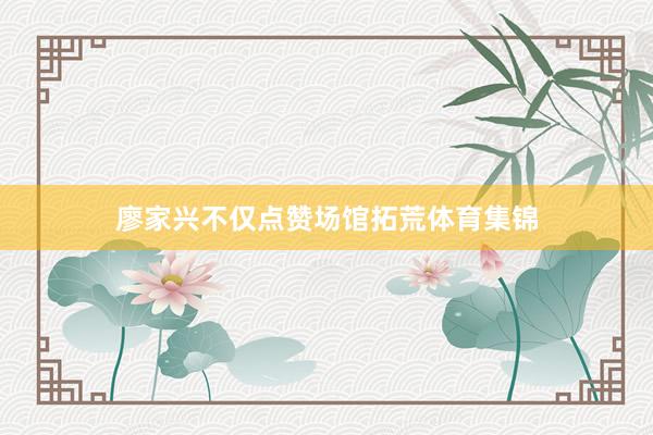 廖家兴不仅点赞场馆拓荒体育集锦