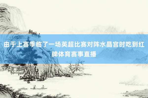 由于上赛季临了一场英超比赛对阵水晶宫时吃到红牌体育赛事直播
