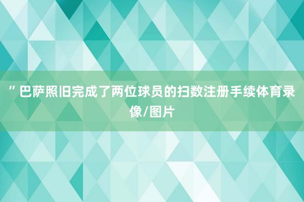 ”巴萨照旧完成了两位球员的扫数注册手续体育录像/图片
